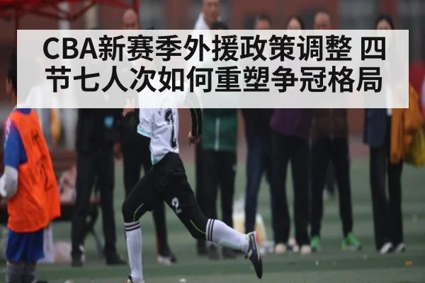 CBA新赛季外援政策调整 四节七人次如何重塑争冠格局（kaiyun）
