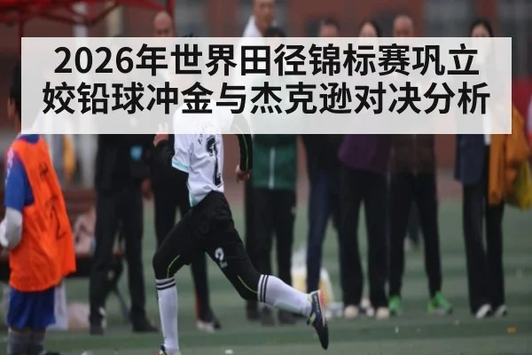 2026年世界田径锦标赛巩立姣铅球冲金与杰克逊对决分析（kaiyun）